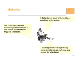 Behavior                                                      +

                                 A Behaviors is a pair of formed by a
                                 condition and a action.

So, I can have a sensor
monitoring the environment, if
this sensor is stimulated it
triggers a reaction.




                                 I can not performed two (or more)
                                 behaviors at once, so my behaviors
                                 should be prioritized.
                                                                        31
 
