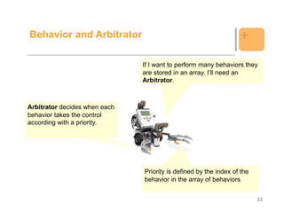 Behavior and Arbitrator                                            +

                               If I want to perform many behaviors they
                               are stored in an array. I’ll need an
                               Arbitrator.



Arbitrator decides when each
behavior takes the control
according with a priority.




                               Priority is defined by the index of the
                               behavior in the array of behaviors


                                                                         33
 
