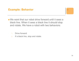Example: Behavior                                       +

 We want that our robot drive forward until it sees a
 black line. When it sees a black line it should stop
 and rotate. We have a robot with two behaviors:


  1.   Drive forward
  2.   If a black line, stop and rotate.




                                                            34
 