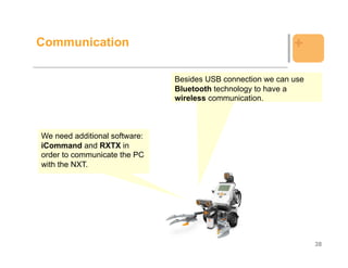 Communication                                                +

                               Besides USB connection we can use
                               Bluetooth technology to have a
                               wireless communication.



We need additional software:
iCommand and RXTX in
order to communicate the PC
with the NXT.




                                                                   38
 