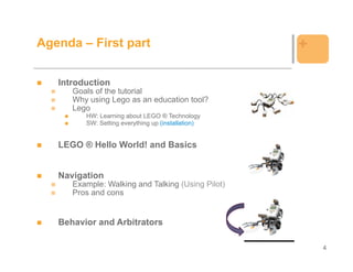 Agenda – First part                                 +

   Introduction
      Goals of the tutorial
      Why using Lego as an education tool?
      Lego
         HW: Learning about LEGO ® Technology
         SW: Setting everything up (installation)


   LEGO ® Hello World! and Basics


   Navigation
      Example: Walking and Talking (Using Pilot)
      Pros and cons


   Behavior and Arbitrators

                                                        4
 