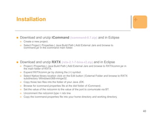 Installation                                                                                      +

 Download and unzip iCommand (icommand-0.7.zip) and in Eclipse
   Create a new project.
   Select Project | Properties | Java Build Path | Add External Jars and browse to
   icommand.jar in the icommand main folder.




 Download and unzip RXTX (rxtx-2.1-7-bins-r2.zip) and in Eclipse
   Project | Properties | Java Build Path | Add External Jars and browse to RXTXcomm.jar in
   the main folder of RXTX.
   Expand RXTXcomm.jar by clicking the (+) symbol.
   Select Native library location click on the Edit button | External Folder and browse to RXTX
   subdirectory Windowsi368-mingw32.
   Copy those two files into the folder of your Java JDK.
   Browse for icommand.properties file at the dist folder of iCommand.
   Set the value of the nxtcomm to the value of the port to comunicate via BT.
   Uncomment the nxtcomm.type = rxtx line
   Copy the icommand.properties file into your home directory and working directory.




                                                                                                      40
 
