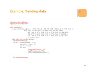 Example: Sending data                                                                                           +

import icommand.nxt.Sound;
import icommand.nxt.comm.*;

public class Beep {
   private static final short[] note = { 2349, 115, 0, 5, 1760, 165, 0, 35, 1760, 28, 0, 13, 1976, 23, 0, 18,
                            1760, 18, 0, 23, 1568, 15, 0, 25, 1480, 103, 0, 18, 1175, 180, 0,
                                   20, 1760, 18, 0, 23, 1976, 20, 0, 20, 1760, 15, 0, 25, 1568, 15, 0,
                                   25, 2217, 98, 0, 23, 1760, 88, 0, 33, 1760, 75, 0, 5, 1760, 20, 0,
                                   20, 1760, 20, 0, 20, 1976, 18, 0, 23, 1760, 18, 0, 23, 2217, 225,
                                   0, 15, 2217, 218 };
   public static void main(String[] args) {
      NXTCommand.open();
      for (int i = 0; i < note.length; i += 2) {
                   final short w = note[i + 1];
                   final int n = note[i];
                   if (n != 0)
                                   Sound.playTone(n, w * 10);
                                   try { Thread.sleep(w * 10);
                                   } catch (InterruptedException e) {
                   }
      }
      NXTCommand.close();
   }
}


                                                                                                                    42
 