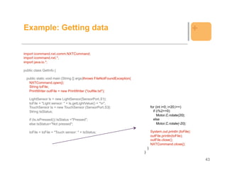 Example: Getting data                                                                                           +

import icommand.nxt.comm.NXTCommand;
import icommand.nxt.*;
import java.io.*;

public class GetInfo {

 public static void main (String [] args)throws FileNotFoundException{
   NXTCommand.open();
   String toFile;
   PrintWriter outFile = new PrintWriter ("outfile.txt");

   LightSensor ls = new LightSensor(SensorPort.S1);
   toFile = "Light sensor: " + ls.getLightValue() + "n";
   TouchSensor ts = new TouchSensor (SensorPort.S3);                             for (int i=0; i<20;i++)
   String tsStatus;                                                                if (i%2==0)
                                                                                      Motor.C.rotate(20);
   if (ts.isPressed()) tsStatus ="Pressed";                                        else
   else tsStatus="Not pressed";                                                       Motor.C.rotate(-20);

   toFile = toFile + "Touch sensor: " + tsStatus;                                System.out.println (toFile);
                                                                                 outFile.println(toFile);
                                                                                 outFile.close();
                                                                                 NXTCommand.close();
                                                                             }
                                                                         }

                                                                                                                    43
 