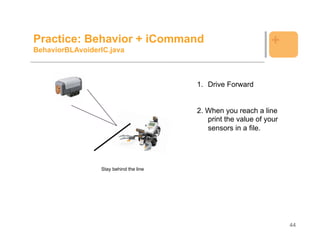 Practice: Behavior + iCommand                                  +
BehaviorBLAvoiderIC.java



                                        1. Drive Forward


                                        2. When you reach a line
                                           print the value of your
                                           sensors in a file.




                 Stay behind the line




                                                                     44
 