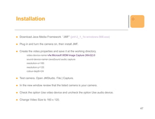 Installation                                                                  +

 Download Java Media Framework “JMF” (jmf-2_1_1e-windows-568.exe)

 Plug in and turn the camera on, then install JMF.

 Create the video.properties and save it at the working directory.
      video-device-name=vfw:Microsoft WDM Image Capture (Win32):0
      sound-device-name=JavaSound audio capture
      resolution-x=160
      resolution-y=120
      colour-depth=24

 Test camera. Open JMStudio. File | Capture.

 In the new window review that the listed camera is your camera.

 Check the option Use video device and uncheck the option Use audio device.

 Change Video Size to 160 x 120.


                                                                                  47
 