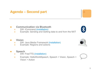 Agenda – Second part                                          +


   Communication via Bluetooth
      SW: iCommand (installation)
      Example: Sending and Getting data to and from the NXT


   Vision
      SW: Java Media Framework (installation)
      Example: Regions and actions


   Speech
      SW: FreeTTS (installation)
      Example: HelloWorldSpeech, Speech + Vision, Speech +
      Vision + Action


                                                                  5
 