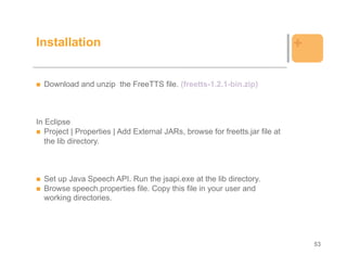 Installation                                                                  +

  Download and unzip the FreeTTS file. (freetts-1.2.1-bin.zip)



In Eclipse
   Project | Properties | Add External JARs, browse for freetts.jar file at
   the lib directory.



  Set up Java Speech API. Run the jsapi.exe at the lib directory.
  Browse speech.properties file. Copy this file in your user and
  working directories.




                                                                                  53
 