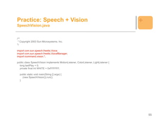 Practice: Speech + Vision                                                             +
SpeechVision.java


/**
 * Copyright 2003 Sun Microsystems, Inc.
*/

import com.sun.speech.freetts.Voice;
import com.sun.speech.freetts.VoiceManager;
import icommand.vision.*;

public class SpeechVision implements MotionListener, ColorListener, LightListener {
  long lastPlay = 0;
  private final int WHITE = 0xFFFFFF;

  public static void main(String [] args) {
    (new SpeechVision()).run();
  }




                                                                                          55
 