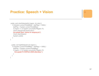 Practice: Speech + Vision                                     +

 public void colorDetected(int region, int color) {
   if ((System.currentTimeMillis() - lastPlay) > 1000) {
     lastPlay = System.currentTimeMillis();
     if (region == 3) System.out.println("Región 3");
     Vision.playSound("quack.wav");
     this.speak("Bye!, thanks for stopping by");
     Vision.stopViewer();
     System.exit(0);
   }
}


    public void lightDetected (int region) {
      if ((System.currentTimeMillis() - lastPlay) > 1000) {
        lastPlay = System.currentTimeMillis();
        if (region == 4) System.out.println("Región 4");
           this.speak("Hi OOPSLA 2008 attendees.");
        }
     }
}




                                                                  57
 