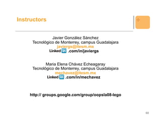Instructors                                         +

               Javier González Sánchez
     Tecnológico de Monterrey, campus Guadalajara
                  javiergs@itesm.mx
                        .com/in/javiergs


            Maria Elena Chávez Echeagaray
     Tecnológico de Monterrey, campus Guadalajara
                 mechavez@itesm.mx
                      .com/in/mechavez



    http:// groups.google.com/group/oopsla08-lego



                                                        60
 