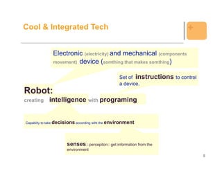 Cool & Integrated Tech                                                      +

              Electronic (electricity) and mechanical (components
              movement) device (somthing that makes somthing)


                                                  Set of instructions to control
                                                  a device.
Robot:
creating    intelligence with programing


Capabiity to take decisions according wiht the environment




                      senses:: percepiton:: get information from the
                      environment
                                                                                   8
 