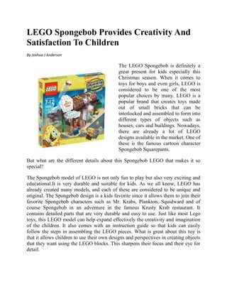 LEGO Spongebob Provides Creativity And
Satisfaction To Children
By Joshua J Anderson

                                            The LEGO Spongebob is definitely a
                                            great present for kids especially this
                                            Christmas season. When it comes to
                                            toys for boys and even girls, LEGO is
                                            considered to be one of the most
                                            popular choices by many. LEGO is a
                                            popular brand that creates toys made
                                            out of small bricks that can be
                                            interlocked and assembled to form into
                                            different types of objects such as
                                            houses, cars and buildings. Nowadays,
                                            there are already a lot of LEGO
                                            designs available in the market. One of
                                            these is the famous cartoon character
                                            Spongebob Squarepants.

But what are the different details about this Spongebob LEGO that makes it so
special?

The Spongebob model of LEGO is not only fun to play but also very exciting and
educational.It is very durable and suitable for kids. As we all know, LEGO has
already created many models, and each of these are considered to be unique and
original. The Spongebob design is a kids favorite since it allows them to join their
favorite Spongebob characters such as Mr. Krabs, Plankton, Squidward and of
course Spongebob in an adventure in the famous Krusty Krab restaurant. It
contains detailed parts that are very durable and easy to use. Just like most Lego
toys, this LEGO model can help expand effectively the creativity and imagination
of the children. It also comes with an instruction guide so that kids can easily
follow the steps in assembling the LEGO pieces. What is great about this toy is
that it allows children to use their own designs and perspectives in creating objects
that they want using the LEGO blocks. This sharpens their focus and their eye for
detail.
 