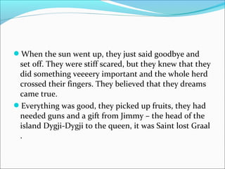 When the sun went up, they just said goodbye and
set off. They were stiff scared, but they knew that they
did something veeeery important and the whole herd
crossed their fingers. They believed that they dreams
came true.
Everything was good, they picked up fruits, they had
needed guns and a gift from Jimmy – the head of the
island Dygji-Dygji to the queen, it was Saint lost Graal
.
 