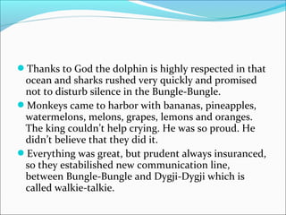 Thanks to God the dolphin is highly respected in that
ocean and sharks rushed very quickly and promised
not to disturb silence in the Bungle-Bungle.
Monkeys came to harbor with bananas, pineapples,
watermelons, melons, grapes, lemons and oranges.
The king couldn’t help crying. He was so proud. He
didn’t believe that they did it.
Everything was great, but prudent always insuranced,
so they estabilished new communication line,
between Bungle-Bungle and Dygji-Dygji which is
called walkie-talkie.
 