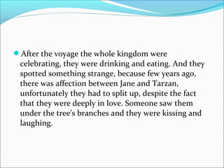 After the voyage the whole kingdom were
celebrating, they were drinking and eating. And they
spotted something strange, because few years ago,
there was affection between Jane and Tarzan,
unfortunately they had to split up, despite the fact
that they were deeply in love. Someone saw them
under the tree’s branches and they were kissing and
laughing.
 