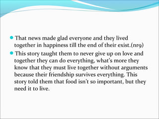 That news made glad everyone and they lived
together in happiness till the end of their exist.(nr9)
This story taught them to never give up on love and
together they can do everything, what’s more they
know that they must live together without arguments
because their friendship survives everything. This
story told them that food isn’t so important, but they
need it to live.
 
