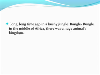 Long, long time ago in a bushy jungle Bungle- Bungle
in the middle of Africa, there was a huge animal’s
kingdom.
 