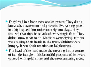 They lived in a happiness and calmness. They didn’t
know what starvation and grieve is. Everything grew
in a high speed, but unfortunately, one day… they
realized that they have lack of every single fruit. They
didn’t know what to do. Mothers were crying, fathers
were hitting their heads in the trees, children were
hungry. It was their reaction on helplessness .
The head of the herd made the meeting in the centre
of Bungle-Bungle in his beautiful property which were
covered with gold, silver and the most amazing trees.
 