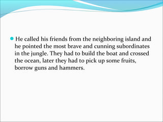 He called his friends from the neighboring island and
he pointed the most brave and cunning subordinates
in the jungle. They had to build the boat and crossed
the ocean, later they had to pick up some fruits,
borrow guns and hammers.
 