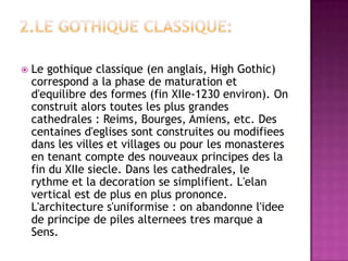 2.Legothiqueclassique:Legothiqueclassique (enanglais, HighGothic) correspond a laphasedematurationetd'equilibredesformes (fin XIIe-1230 environ). Onconstruitalorstouteslesplusgrandescathedrales : Reims, Bourges, Amiens, etc. Descentainesd'eglisessontconstruitesoumodifieesdanslesvillesetvillagesoupourlesmonasteresentenantcomptedesnouveauxprincipesdeslafinduXIIesiecle. Danslescathedrales, lerythmeetladecorationsesimplifient. L'elanverticalestdeplusenplusprononce. L'architectures'uniformise : onabandonnel'ideedeprincipedepilesalterneestresmarque a Sens.