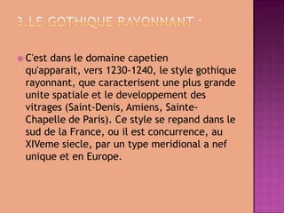 3.Legothiquerayonnant :C'estdansledomainecapetienqu'apparait, vers 1230-1240, lestylegothiquerayonnant, quecaracterisentuneplusgrandeunitespatialeetledeveloppementdesvitrages (Saint-Denis, Amiens, Sainte-ChapelledeParis). CestyleserepanddanslesuddelaFrance, ou il estconcurrence, auXIVemesiecle, paruntypemeridional a nefuniqueetenEurope.