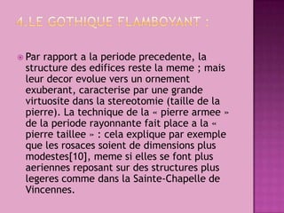 4.Legothiqueflamboyant :Parrapport a laperiodeprecedente, lastructuredesedificesrestelameme ; maisleurdecorevolueversunornementexuberant, caracteriseparunegrandevirtuositedanslastereotomie (tailledelapierre). Latechniquedela « pierrearmee » delaperioderayonnantefaitplace a la « pierretaillee » : celaexpliqueparexemplequelesrosacessoientdedimensionsplusmodestes[10], memesiellessefontplusaeriennesreposantsurdesstructurespluslegerescommedanslaSainte-ChapelledeVincennes.