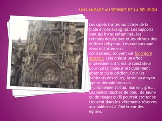 UN LANGAGE AU SERVICE DE LARELIGIONLes sujets traités sont tirés de la bible et des évangiles. Les supports sont les livres enluminés, les retables des églises et les vitraux des édifices religieux. Les couleurs sont vives et fortement contrastées, souvent sur fond doré abstrait, cela créant un effet impressionnant chez le spectateur pour qui la couleur est quasiment absente du quotidien. Pour les habitants des villes, la vie au moyen-âge se déroule dans un environnement brun, marron, gris... Les seules touches de bleu, de jaune ou de rouges qu’il pourrait croiser se trouvent dans les vêtements réservés aux nobles et à l’intérieur des églises.