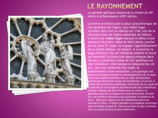 Le rayonnementLa période gothique s'étend de la moitié du XIIe siècle à la Renaissance (XIVe siècle).La forme architecturale la plus caractéristique de l'art gothique est l'ogive, que l'abbé Suger introduit dans l'art occidental en 1144, lors de la reconstruction de l'église abbatiale de StDenis.L‘oeuvrede l'abbé Suger marque le début d'une aventure séculière. Abbé de Saint-Denis, proche du roi Louis VI, Suger va engager l'agrandissement de sa vieille Abbaye. Ce faisant, il va tourner la page d'histoire d'un art médiéval austère et lourd qui dominait l'architecture depuis presque deux siècles. La première phase de l'art gothique est dite "primitive", elle marque la naissance de cet art, c'est une recherche d'un style, le balbutiement d'une révolution. L'art gothique naît dans une époque favorable au développement de ce style. Outre une stabilité politique et un essor économique général qui favorisent toutes les entreprises, le succès si rapide de l'architecture gothique vient aussi de sa capacité à répondre à une exigence architecturale plus ambitieuse. Comme l'Abbaye de Saint-Denis nous le montre, le gothique apporte un espace en trois dimensions, éclairé par une lumière extérieure qui symbolise la présence du divin.. Mais pour obtenir un tel esthétisme entre les hommes et Dieu, il fallait résoudre un problème technique insurmontable jusque-là : faire plus haut et plus lumineux avec un poids de plus en plus important. 