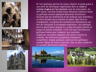 Or l'art gothique permet de mieux répartir le poids grâce à une série de techniques ingénieuses dont la voûte à croisée d'ogive et l'arc-boutant sont les principales. Au XVIe siècle, l'arrivée timide d'une influence italienne laisse au gothique encore quelques décennies d'existence d'autant que les architectes et les évêques sont attachés à ce style séculier qui a montré sa valeur. Mais face au changement, à la grâce de l'architecture Renaissance qui fait de l'Antiquité la principale inspiration, l'art gothique perd sa domination acquise il y a plus de quatre siècles et jusque là jamais contestée. Il est vrai que l'architecture gothique évolue pour s'adapter aux nouvelles exigences, les piliers adoptent une forme massive et ondulée, les fioritures du gothique flamboyant s'amplifient. Malgré quelques constructions gothiques comme l'église de Gisors à gauche, rien ne peut empêcher la nouvelle déferlante italienne.