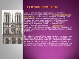 LA REVOLUTION GIOTTOAvec le XIVeme siècle apparaissent les premières recherches sur la profondeur mais l’illusion perspective reste fausse. La découverte des règles mathématiques nécessaires à sa construction rigoureuse seront à l’origine du grand bouleversement artistique encore venir mais qui s'annonce déjà dans la nouveauté stylistique du peintre Giotto : il humanise les personnages en leur donnant un visage expressif. L'utilisation d'ombres dégradées lui permet d'apporter un certain volume qui rend ses figures plus réalistes et plus présentes.En Italie, le courant laisse place au style renaissance dès le premier quart du XVème siècle alors que le gothique continu son expression jusqu’en 1500 environ en France et dans les pays du nord de l’europe où la peinture se tourne en douceur vers un style résolument nouveau tout en conservant certains aspects du mouvement finissant.