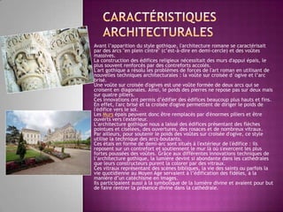 caractéristiquesarchitecturalesAvant l’apparition du style gothique, l'architecture romane se caractérisait par des arcs "en plein cintre" (c’est-à-dire en demi-cercle) et des voûtes massives. La construction des édifices religieux nécessitait des murs d'appui épais, le plus souvent renforcés par des contreforts accolés. L'art gothique a résolu les problèmes de forces de l'art roman en utilisant de nouvelles techniques architecturales : la voûtesurcroiséed`ogive et l’arc brisé. Une voûte sur croisée d'ogives est une voûte formée de deux arcs qui se croisent en diagonales. Ainsi, le poids des pierres ne repose pas sur deux mais sur quatre piliers. Ces innovations ont permis d’édifier des édifices beaucoup plus hauts et fins. En effet, l'arc brisé et la croisée d'ogive permettent de diriger le poids de l'édifice vers le sol. Les Murs épais peuvent donc être remplacés par d'énormes piliers et être ouverts vers l'extérieur. L’architecture gothique nous a laissé des édifices présentant des flèches pointues et ciselées, des ouvertures, des rosaces et de nombreux vitraux. Par ailleurs, pour soutenir le poids des voûtes sur croisée d'ogive, ce style utilise la technique des arcs-boutants. Ces étais en forme de demi-arc sont situés à l'extérieur de l'édifice : ils reposent sur un contrefort et soutiennent le mur là où s'exercent les plus fortes poussées des voûtes. Grâce aux différentes innovations techniques de l’architecture gothique, la lumière devint si abondante dans les cathédrales que leurs constructeurs purent la colorer par des vitraux. Ces vitraux représentant des scènes bibliques, la vie des saints ou parfois la vie quotidienne au Moyen Age servaient à l’édification des fidèles, à la manière d’un catéchisme en images. Ils participaient aussi à la symbolique de la lumière divine et avaient pour but de faire rentrer la présence divine dans la cathédrale. 