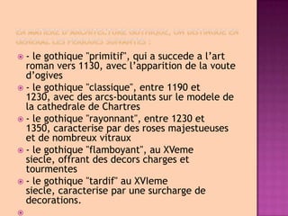 En matiere d’architecture gothique, on distingue en general les periodes suivantes :- legothique "primitif", qui a succede a l’artromanvers 1130, avecl’apparitiondelavouted’ogives- legothique "classique", entre 1190 et 1230, avecdesarcs-boutantssurlemodeledelacathedraledeChartres- legothique "rayonnant", entre 1230 et 1350, caracterisepardesrosesmajestueusesetdenombreuxvitraux- legothique "flamboyant", auXVemesiecle, offrantdesdecorschargesettourmentes- legothique "tardif" auXVIemesiecle, caracteriseparunesurchargededecorations. 