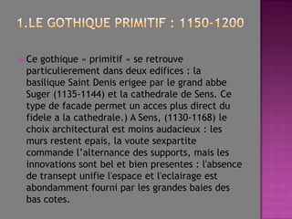 1.Legothiqueprimitif : 1150-1200Cegothique « primitif » seretrouveparticulierementdansdeuxedifices : labasiliqueSaintDeniserigeeparlegrandabbeSuger (1135-1144) etlacathedraledeSens.Cetypedefacadepermetunaccesplusdirectdufidele a lacathedrale.) A Sens, (1130-1168) lechoixarchitecturalestmoinsaudacieux : lesmursrestentepais, lavoutesexpartitecommandel’alternancedessupports, maislesinnovationssontbeletbienpresentes : l'absencedetranseptunifiel'espaceetl'eclairageestabondammentfourniparlesgrandesbaiesdesbascotes. 