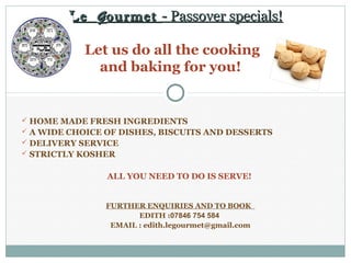 Le G ourmet - Passover specials!

            Let us do all the cooking
              and baking for you!


 HOME MADE FRESH INGREDIENTS
 A WIDE CHOICE OF DISHES, BISCUITS AND DESSERTS
 DELIVERY SERVICE
 STRICTLY KOSHER


                ALL YOU NEED TO DO IS SERVE!


                FURTHER ENQUIRIES AND TO BOOK
                       EDITH :07846 754 584
                 EMAIL : edith.legourmet@gmail.com
 