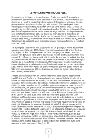 LE FACTEUR NE PASSE QU’UNE FOIS…

Un grand coup de klaxon et j’ouvre les yeux. Quelle heure est-il ? Je m’extirpe
péniblement des couvertures dans lesquelles je suis enroulé. J’ouvre la fenêtre qui
donne sur la rue et je pousse les volets, histoire de les coincer, juste pour faire un
peu de lumière. Je referme vite fait, ça caille ce matin. J’attrape le petit réveil
mécanique posé sur un tabouret qui fait office de table de nuit. 9h20… J’enfile un
pantalon, un tee-shirt, un pull et je sors dans le couloir. Je jette un œil quand même
pour être sûr que mes voisins ne me voient pas et je vais direct sur le panneau où
sont installés les compteurs EDF. Au-dessus du mien, j’ouvre la petite boite en
plastique et je retire mon fusible. Je n’ai plus de courant depuis quelques mois car je
n’ai pas payé. Alors, j’ai fabriqué ce fusible avec le reste d’un rouleau de PQ, enroulé
d’aluminium. Je replace le capot et je retourne dans mon appartement, je remettrai
mon truc ce soir…

J’ai à peu près 1hoo devant moi. Aujourd’hui est un grand jour. Même doublement
un grand jour. 05 Janvier 1998. D’une, c’est mon anniversaire, 28 ans et de deux,
c’est le jour du RMI. Voilà pourquoi il ne fallait pas que je me loupe. Le facteur
passant vers 10h30, je ne le raterai pour rien au monde, c’est lui qui m’amène mon
mandat. 2114 francs en liquide, cash et à domicile. Le seul jour du mois où tout bon
alcoolo et toxico se déchire la tête sans penser à autre chose. C’est aussi le seul jour
du mois où je me défonce avec le sourire. Planning du jour, prendre mes thunes,
foncer à la pharmacie, acheter des amphétamines et trainer les bars en me torchant
jusqu’en fin d’après-midi. Après, j’ai prévu de recevoir quelques potes, histoire de
fêter mon anniversaire, de délirer, de picoler, de gober, de fumer… et de tomber.
Pour demain, on verra bien.

J’habite à Rochefort sur Mer, en Charente-Maritime, dans un petit appartement
meublé situé rue Toufaire, un des quartiers le plus bas sur l’échelle sociale, où la
misère sociale transpire sur les trottoirs, sur les murs des bâtiments, remplissant les
caniveaux de bouteilles vides, de boites de médocs et de seringues usagées. Tous les
matins, je replie mon clic-clac bringuebalant pour avoir un peu de place dans ce 11
m². En meubles, pas grand-chose. Une armoire déglinguées où mes fringues sont
entassées. Un meuble récupéré quelques mois plus tôt, dans la rue, un soir
d’encombrants. Posés dessus, une télé, une console Playstation et une petite chaine
Hi-Fi. Ce sont les seuls trucs à moi ici et les seuls biens que je possède. C’est
d’ailleurs plutôt un luxe pour quelqu’un comme moi. Le reste, la table de la cuisine,
les chaises, la gazinière et le placard, c’est au proprio. Je suis installé ici depuis 4 ans
déjà. Vraiment classe la première fois que je l’avais visité. Faut dire qu’à l’époque, en
étant logé à l’auberge de jeunesse, j’avais plutôt intérêt à vite me trouver un toit,
sinon c’était retour direct dans la rue. Et puis, c’était le seul proprio qui acceptait les
dossiers FSL (Fond de Solidarité Logement) et les allocations de logement. Le pauvre
vieux, s’il avait su, je pense que ce jour-là, il ne me l’aurait jamais loué. Au tout
début, il y avait petit frigo aussi, mais je l’avais vendu une misère, juste de quoi
m’acheter une boite de médoc, un pack de bière et un bout de shit. Aucun scrupule à
le vendre, du moment que j’arrivais à me défoncer. Voilà donc mon chez moi tout
crasseux, sans chiotes, depuis que la salle de bain était condamnée, suite à ma
première « visite » en maison d’arrêt en 96.



                                             3
 