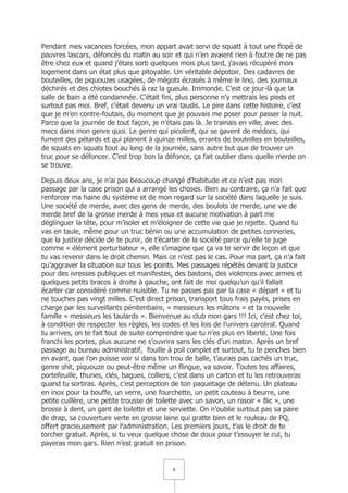 Pendant mes vacances forcées, mon appart avait servi de squatt à tout une flopé de
pauvres lascars, défoncés du matin au soir et qui n’en avaient rien à foutre de ne pas
être chez eux et quand j’étais sorti quelques mois plus tard, j’avais récupéré mon
logement dans un état plus que pitoyable. Un véritable dépotoir. Des cadavres de
bouteilles, de piquouzes usagées, de mégots écrasés à même le lino, des journaux
déchirés et des chiotes bouchés à raz la gueule. Immonde. C’est ce jour-là que la
salle de bain a été condamnée. C’était fini, plus personne n’y mettrais les pieds et
surtout pas moi. Bref, c’était devenu un vrai taudis. Le pire dans cette histoire, c’est
que je m’en contre-foutais, du moment que je pouvais me poser pour passer la nuit.
Parce que la journée de tout façon, je n’étais pas là. Je trainais en ville, avec des
mecs dans mon genre quoi. Le genre qui picolent, qui se gavent de médocs, qui
fument des pétards et qui planent à quinze milles, errants de bouteilles en bouteilles,
de squats en squats tout au long de la journée, sans autre but que de trouver un
truc pour se défoncer. C’est trop bon la défonce, ça fait oublier dans quelle merde on
se trouve.

Depuis deux ans, je n’ai pas beaucoup changé d’habitude et ce n’est pas mon
passage par la case prison qui a arrangé les choses. Bien au contraire, ça n’a fait que
renforcer ma haine du système et de mon regard sur la société dans laquelle je suis.
Une société de merde, avec des gens de merde, des boulots de merde, une vie de
merde bref de la grosse merde à mes yeux et aucune motivation à part me
déglinguer la tête, pour m’isoler et m’éloigner de cette vie que je rejette. Quand tu
vas en taule, même pour un truc bénin ou une accumulation de petites conneries,
que la justice décide de te punir, de t’écarter de la société parce qu’elle te juge
comme « élément perturbateur », elle s’imagine que ça va te servir de leçon et que
tu vas revenir dans le droit chemin. Mais ce n’est pas le cas. Pour ma part, ça n’a fait
qu’aggraver la situation sur tous les points. Mes passages répétés devant la justice
pour des ivresses publiques et manifestes, des bastons, des violences avec armes et
quelques petits bracos à droite à gauche, ont fait de moi quelqu’un qu’il fallait
écarter car considéré comme nuisible. Tu ne passes pas par la case « départ » et tu
ne touches pas vingt milles. C’est direct prison, transport tous frais payés, prises en
charge par les surveillants pénitentiaire, « messieurs les mâtons » et ta nouvelle
famille « messieurs les taulards ». Bienvenue au club mon gars !!! Ici, c’est chez toi,
à condition de respecter les règles, les codes et les lois de l’univers carcéral. Quand
tu arrives, on te fait tout de suite comprendre que tu n’es plus en liberté. Une fois
franchi les portes, plus aucune ne s’ouvrira sans les clés d’un maton. Après un bref
passage au bureau administratif, fouille à poil complet et surtout, tu te penches bien
en avant, que l’on puisse voir si dans ton trou de balle, t’aurais pas cachés un truc,
genre shit, piquouze ou peut-être même un flingue, va savoir. Toutes tes affaires,
portefeuille, thunes, clés, bagues, colliers, c’est dans un carton et tu les retrouveras
quand tu sortiras. Après, c’est perception de ton paquetage de détenu. Un plateau
en inox pour ta bouffe, un verre, une fourchette, un petit couteau à beurre, une
petite cuillère, une petite trousse de toilette avec un savon, un rasoir « Bic », une
brosse à dent, un gant de toilette et une serviette. On n’oublie surtout pas sa paire
de drap, sa couverture verte en grosse laine qui gratte bien et le rouleau de PQ,
offert gracieusement par l’administration. Les premiers jours, t’as le droit de te
torcher gratuit. Après, si tu veux quelque chose de doux pour t’essuyer le cul, tu
payeras mon gars. Rien n’est gratuit en prison.


                                           4
 