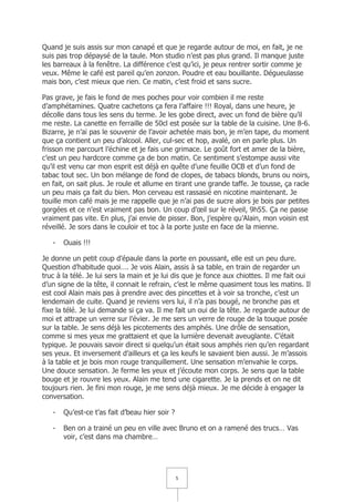 Quand je suis assis sur mon canapé et que je regarde autour de moi, en fait, je ne
suis pas trop dépaysé de la taule. Mon studio n’est pas plus grand. Il manque juste
les barreaux à la fenêtre. La différence c’est qu’ici, je peux rentrer sortir comme je
veux. Même le café est pareil qu’en zonzon. Poudre et eau bouillante. Dégueulasse
mais bon, c’est mieux que rien. Ce matin, c’est froid et sans sucre.

Pas grave, je fais le fond de mes poches pour voir combien il me reste
d’amphétamines. Quatre cachetons ça fera l’affaire !!! Royal, dans une heure, je
décolle dans tous les sens du terme. Je les gobe direct, avec un fond de bière qu’il
me reste. La canette en ferraille de 50cl est posée sur la table de la cuisine. Une 8-6.
Bizarre, je n’ai pas le souvenir de l’avoir achetée mais bon, je m’en tape, du moment
que ça contient un peu d’alcool. Aller, cul-sec et hop, avalé, on en parle plus. Un
frisson me parcourt l’échine et je fais une grimace. Le goût fort et amer de la bière,
c’est un peu hardcore comme ça de bon matin. Ce sentiment s’estompe aussi vite
qu’il est venu car mon esprit est déjà en quête d’une feuille OCB et d’un fond de
tabac tout sec. Un bon mélange de fond de clopes, de tabacs blonds, bruns ou noirs,
en fait, on sait plus. Je roule et allume en tirant une grande taffe. Je tousse, ça racle
un peu mais ça fait du bien. Mon cerveau est rassasié en nicotine maintenant. Je
touille mon café mais je me rappelle que je n’ai pas de sucre alors je bois par petites
gorgées et ce n’est vraiment pas bon. Un coup d’œil sur le réveil, 9h55. Ça ne passe
vraiment pas vite. En plus, j’ai envie de pisser. Bon, j’espère qu’Alain, mon voisin est
réveillé. Je sors dans le couloir et toc à la porte juste en face de la mienne.

   -   Ouais !!!

Je donne un petit coup d’épaule dans la porte en poussant, elle est un peu dure.
Question d’habitude quoi…. Je vois Alain, assis à sa table, en train de regarder un
truc à la télé. Je lui sers la main et je lui dis que je fonce aux chiottes. Il me fait oui
d’un signe de la tête, il connait le refrain, c’est le même quasiment tous les matins. Il
est cool Alain mais pas à prendre avec des pincettes et à voir sa tronche, c’est un
lendemain de cuite. Quand je reviens vers lui, il n’a pas bougé, ne bronche pas et
fixe la télé. Je lui demande si ça va. Il me fait un oui de la tête. Je regarde autour de
moi et attrape un verre sur l’évier. Je me sers un verre de rouge de la touque posée
sur la table. Je sens déjà les picotements des amphés. Une drôle de sensation,
comme si mes yeux me grattaient et que la lumière devenait aveuglante. C’était
typique. Je pouvais savoir direct si quelqu’un était sous amphés rien qu’en regardant
ses yeux. Et inversement d’ailleurs et ça les keufs le savaient bien aussi. Je m’assois
à la table et je bois mon rouge tranquillement. Une sensation m’envahie le corps.
Une douce sensation. Je ferme les yeux et j’écoute mon corps. Je sens que la table
bouge et je rouvre les yeux. Alain me tend une cigarette. Je la prends et on ne dit
toujours rien. Je fini mon rouge, je me sens déjà mieux. Je me décide à engager la
conversation.

   -   Qu’est-ce t’as fait d’beau hier soir ?

   -   Ben on a trainé un peu en ville avec Bruno et on a ramené des trucs… Vas
       voir, c’est dans ma chambre…




                                                5
 