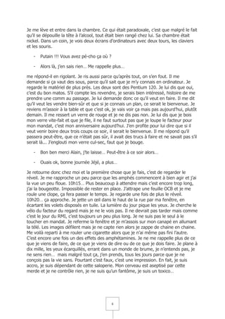 Je me lève et entre dans la chambre. Ce qui était paradoxale, c’est que malgré le fait
qu’il se dépouille la tête à l’alcool, tout était bien rangé chez lui. Sa chambre était
nickel. Dans un coin, je vois deux écrans d’ordinateurs avec deux tours, les claviers
et les souris.

   -   Putain !!! Vous avez pé-cho ça où ?

   -   Alors là, j’en sais rien… Me rappelle plus…

me répond-il en rigolant. Je ris aussi parce qu’après tout, on s’en fout. Il me
demande si ça vaut des sous, parce qu’il sait que je m’y connais en ordinateur. Je
regarde le matériel de plus près. Les deux sont des Pentium 120. Je lui dis que oui,
c’est du bon matos. S’il compte les revendre, je serais bien intéressé, histoire de me
prendre une comm au passage. Je lui demande donc ce qu’il veut en faire. Il me dit
qu’il veut les vendre bien-sûr et que si je connais un plan, ce serait le bienvenue. Je
reviens m’assoir à la table et que c’est ok, je vais voir ça mais pas aujourd’hui, plutôt
demain. Il me ressert un verre de rouge et je ne dis pas non. Je lui dis que je bois
mon verre vite-fait et que je file, il ne faut surtout pas que je loupe le facteur pour
mon mandat, c’est mon anniversaire aujourd’hui. J’en profite pour lui dire que si il
veut venir boire deux trois coups ce soir, il serait le bienvenue. Il me répond qu’il
passera peut-être, que ce n’était pas sûr, il avait des trucs à faire et ne savait pas s’il
serait là... J’englouti mon verre cul-sec, faut que je bouge.

   -   Bon ben merci Alain, j’te laisse… Peut-être à ce soir alors…

   -   Ouais ok, bonne journée Jéjé, a plus…

Je retourne donc chez moi et la première chose que je fais, c’est de regarder le
réveil. Je me rapproche un peu parce que les amphés commencent à bien agir et j’ai
la vue un peu floue. 10h15… Plus beaucoup à attendre mais c’est encore trop long,
j’ai la bougeotte. Impossible de rester en place. J’attrape une feuille OCB et je me
roule une clope, ça fera passer le temps. Je regarde une fois de plus le réveil.
10h20… ça approche. Je jette un œil dans le haut de la rue par ma fenêtre, en
écartant les volets disposés en tuile. La lumière du jour pique les yeux. Je cherche le
vélo du facteur du regard mais je ne le vois pas. Il ne devrait pas tarder mais comme
c’est le jour du RMI, c’est toujours un peu plus long. Je ne suis pas le seul à le
toucher en mandat. Je referme la fenêtre et je m’assois sur mon canapé en allumant
la télé. Les images défilent mais je ne capte rien alors je zappe de chaine en chaine.
Me voilà reparti à me rouler une cigarette alors que je n’ai même pas fini l’autre.
C’est encore une fois un des effets des amphétamines. Je ne me rappelle plus de ce
que je viens de faire, de ce que je viens de dire ou de ce que je dois faire. Je plane à
dix mille, les yeux écarquillés, errant dans un monde de brume, je n’entends pas, je
ne sens rien… mais malgré tout ça, j’en prends, tous les jours parce que je ne
conçois pas la vie sans. Pourtant c’est faux, c’est une impression. En fait, je suis
accro, je suis dépendant de cette saloperie. Mon cerveau est aseptisé par cette
merde et je ne contrôle rien, je ne suis qu’un fantôme, je suis un toxico…




                                             6
 