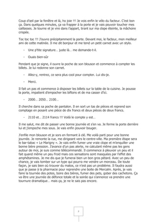 Coup d’œil par la fenêtre et là, ho joie !!! Je vois enfin le vélo du facteur. C’est bon
ça. Dans quelques minutes, ça va frapper à la porte et je vais pouvoir toucher mes
caillasses. Je tourne et je vire dans l’appart, tirant sur ma clope éteinte, la mâchoire
crispée.

Toc toc toc !!! J’ouvre précipitamment la porte. Devant moi, le facteur, mon meilleur
ami de cette matinée. Il me dit bonjour et me tend un petit carnet avec un stylo.

   -   Une p’tite signature… juste là… me demande-t-il.

   -   Ouais bien-sûr

Pendant que je signe, il ouvre la poche de son blouson et commence à compter les
billets. Je lui redonne son carnet.

   -   Allez-y, rentrez, ce sera plus cool pour compter. Lui dis-je.

   -   Merci.

Il fait un pas et commence à disposer les billets sur la table de la cuisine. Je pousse
la porte, impatient d’empocher les biftons et de ma casser d’ici.

   -   2000… 2050… 2100…

Il cherche dans sa poche de pantalon. Il en sort un tas de pièces et reprend son
comptage en posant une pièce de dix francs et deux pièces de deux francs.

   -   2110 et… 2114 francs !!! Voilà le compte y est…

Il me salut, me dit de passer une bonne journée et s’en va. Je ferme la porte derrière
lui et j’empoche mes sous. Je vais enfin pouvoir bouger.

J’enfile mon blouson et je sors en fermant à clé. Me voilà parti pour une bonne
journée. Je remonte la rue, me dirigeant vers le centre-ville. Ma première étape sera
le bar-tabac « Le Marigny ». Je vais enfin fumer une vraie clope et m’enquiller une
bonne bière pression. J’avance d’un pas alerte, ne calculant même pas les gens
autour de moi, je suis comme télécommandé. Il commence à pleuvoir un peu et il
fait quand même un peu froid mais ces sensations sont masquées par l’effet des
amphétamines. Je me dis que je fumerai bien un bon gros pétard. Avec un peu de
chance, je vais tomber sur un type qui pourra me vendre un morceau. De toute
façon, je sais bien où trouver du matos, ce n’est pas un problème. Il faudra aussi
que je passe à la pharmacie pour reprendre une boite de Mercalm. Après, je vais
faire la tournée des potes, boire des bières, fumer des pets, gober des cachetons. Ça
va être une journée de défonce totale et la soirée qui s’annonce va prendre une
tournure dramatique… mais ça, je ne le sais pas encore.




                                            7
 