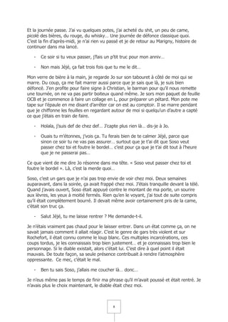 Et la journée passe. J’ai vu quelques potes, j’ai acheté du shit, un peu de came,
picolé des bières, du rouge, du whisky… Une journée de défonce classique quoi.
C’est la fin d’après-midi, je n’ai rien vu passé et je de retour au Marigny, histoire de
continuer dans ma lancé.

   -   Ce soir si tu veux passer, j’fais un p’tit truc pour mon anniv…

   -   Non mais Jéjé, ça fait trois fois que tu me le dit…

Mon verre de bière à la main, je regarde Jo sur son tabouret à côté de moi qui se
marre. Du coup, ça me fait marrer aussi parce que je sais que là, je suis bien
défoncé. J’en profite pour faire signe à Christian, le barman pour qu’il nous remette
une tournée, on ne va pas partir boiteux quand même. Je sors mon paquet de feuille
OCB et je commence à faire un collage en L, pour préparer un pétard. Mon pote me
tape sur l’épaule en me disant d’arrêter car on est au comptoir. Il se marre pendant
que je chiffonne les feuilles en regardant autour de moi si quelqu’un d’autre a capté
ce que j’étais en train de faire.

   -   Holala, j’suis def de chez def… J’capte plus rien là… dis-je à Jo.

   -   Ouais tu m’étonnes, j’vois ça. Tu ferais bien de te calmer Jéjé, parce que
       sinon ce soir tu ne vas pas assurer… surtout que je t’ai dit que Soso veut
       passer chez toi et foutre le bordel… c’est pour ça que je t’ai dit tout à l’heure
       que je ne passerai pas…

Ce que vient de me dire Jo résonne dans ma tête. « Soso veut passer chez toi et
foutre le bordel ». Là, c’est la merde quoi…

Soso, c’est un gars que je n’ai pas trop envie de voir chez moi. Deux semaines
auparavant, dans la soirée, ça avait frappé chez moi. J’étais tranquille devant la télé.
Quand j’avais ouvert, Soso était appuyé contre le montant de ma porte, un sourire
aux lèvres, les yeux à moitié fermés. Rien qu’en le voyant, j’ai tout de suite compris
qu’il était complètement bourré. Il devait même avoir certainement pris de la came,
c’était son truc ça.

   -   Salut Jéjé, tu me laisse rentrer ? Me demande-t-il.

Je n’étais vraiment pas chaud pour le laisser entrer. Dans un état comme ça, on ne
savait jamais comment il allait réagir. C’est le genre de gars très violent et sur
Rochefort, il était connu comme le loup blanc. Ces multiples incarcérations, ces
coups tordus, je les connaissais trop bien justement… et je connaissais trop bien le
personnage. Si le diable existait, alors c’était lui. C’est dire à quel point il était
mauvais. De toute façon, sa seule présence contribuait à rendre l’atmosphère
oppressante. Ce mec, c’était le mal.

   -   Ben tu sais Soso, j’allais me coucher là… donc…

Je n’eus même pas le temps de finir ma phrase qu’il m’avait poussé et était rentré. Je
n’avais plus le choix maintenant, le diable était chez moi.



                                            8
 