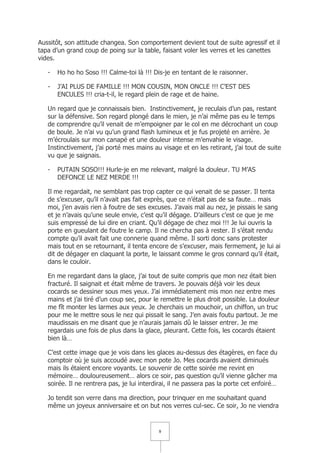 Aussitôt, son attitude changea. Son comportement devient tout de suite agressif et il
tapa d’un grand coup de poing sur la table, faisant voler les verres et les canettes
vides.

   -   Ho ho ho Soso !!! Calme-toi là !!! Dis-je en tentant de le raisonner.

   -   J’AI PLUS DE FAMILLE !!! MON COUSIN, MON ONCLE !!! C’EST DES
       ENCULES !!! cria-t-il, le regard plein de rage et de haine.

   Un regard que je connaissais bien. Instinctivement, je reculais d’un pas, restant
   sur la défensive. Son regard plongé dans le mien, je n’ai même pas eu le temps
   de comprendre qu’il venait de m’empoigner par le col en me décrochant un coup
   de boule. Je n’ai vu qu’un grand flash lumineux et je fus projeté en arrière. Je
   m’écroulais sur mon canapé et une douleur intense m’envahie le visage.
   Instinctivement, j’ai porté mes mains au visage et en les retirant, j’ai tout de suite
   vu que je saignais.

   -   PUTAIN SOSO!!! Hurle-je en me relevant, malgré la douleur. TU M’AS
       DEFONCE LE NEZ MERDE !!!

   Il me regardait, ne semblant pas trop capter ce qui venait de se passer. Il tenta
   de s’excuser, qu’il n’avait pas fait exprès, que ce n’était pas de sa faute… mais
   moi, j’en avais rien à foutre de ses excuses. J’avais mal au nez, je pissais le sang
   et je n’avais qu’une seule envie, c’est qu’il dégage. D’ailleurs c’est ce que je me
   suis empressé de lui dire en criant. Qu’il dégage de chez moi !!! Je lui ouvris la
   porte en gueulant de foutre le camp. Il ne chercha pas à rester. Il s’était rendu
   compte qu’il avait fait une connerie quand même. Il sorti donc sans protester
   mais tout en se retournant, il tenta encore de s’excuser, mais fermement, je lui ai
   dit de dégager en claquant la porte, le laissant comme le gros connard qu’il était,
   dans le couloir.

   En me regardant dans la glace, j’ai tout de suite compris que mon nez était bien
   fracturé. Il saignait et était même de travers. Je pouvais déjà voir les deux
   cocards se dessiner sous mes yeux. J’ai immédiatement mis mon nez entre mes
   mains et j’ai tiré d’un coup sec, pour le remettre le plus droit possible. La douleur
   me fît monter les larmes aux yeux. Je cherchais un mouchoir, un chiffon, un truc
   pour me le mettre sous le nez qui pissait le sang. J’en avais foutu partout. Je me
   maudissais en me disant que je n’aurais jamais dû le laisser entrer. Je me
   regardais une fois de plus dans la glace, pleurant. Cette fois, les cocards étaient
   bien là…

   C’est cette image que je vois dans les glaces au-dessus des étagères, en face du
   comptoir où je suis accoudé avec mon pote Jo. Mes cocards avaient diminués
   mais ils étaient encore voyants. Le souvenir de cette soirée me revint en
   mémoire… douloureusement… alors ce soir, pas question qu’il vienne gâcher ma
   soirée. Il ne rentrera pas, je lui interdirai, il ne passera pas la porte cet enfoiré…

   Jo tendit son verre dans ma direction, pour trinquer en me souhaitant quand
   même un joyeux anniversaire et on but nos verres cul-sec. Ce soir, Jo ne viendra


                                            9
 
