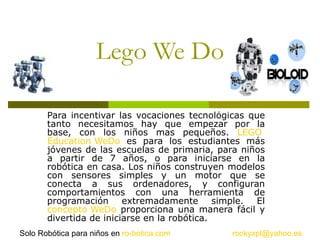 Lego We Do Para incentivar las vocaciones tecnológicas que tanto necesitamos hay que empezar por la base, con los niños mas pequeños.  LEGO  Education WeDo  es para los estudiantes más jóvenes de las escuelas de primaria, para niños a partir de 7 años, o para iniciarse en la robótica en casa. Los niños construyen modelos con sensores simples y un motor que se conecta a sus ordenadores, y configuran comportamientos con una herramienta de programación extremadamente simple. El  concepto  WeDo  proporciona una manera fácil y divertida de iniciarse en la robótica. [email_address] Solo Robótica para niños en  ro - botica.com 