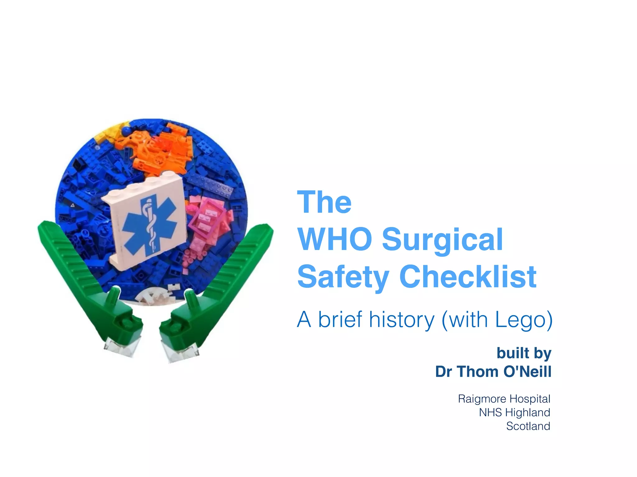 The
WHO Surgical
Safety Checklist
A brief history (with Lego)
built by
Dr Thom O'Neill
Raigmore Hospital
NHS Highland
Scotland