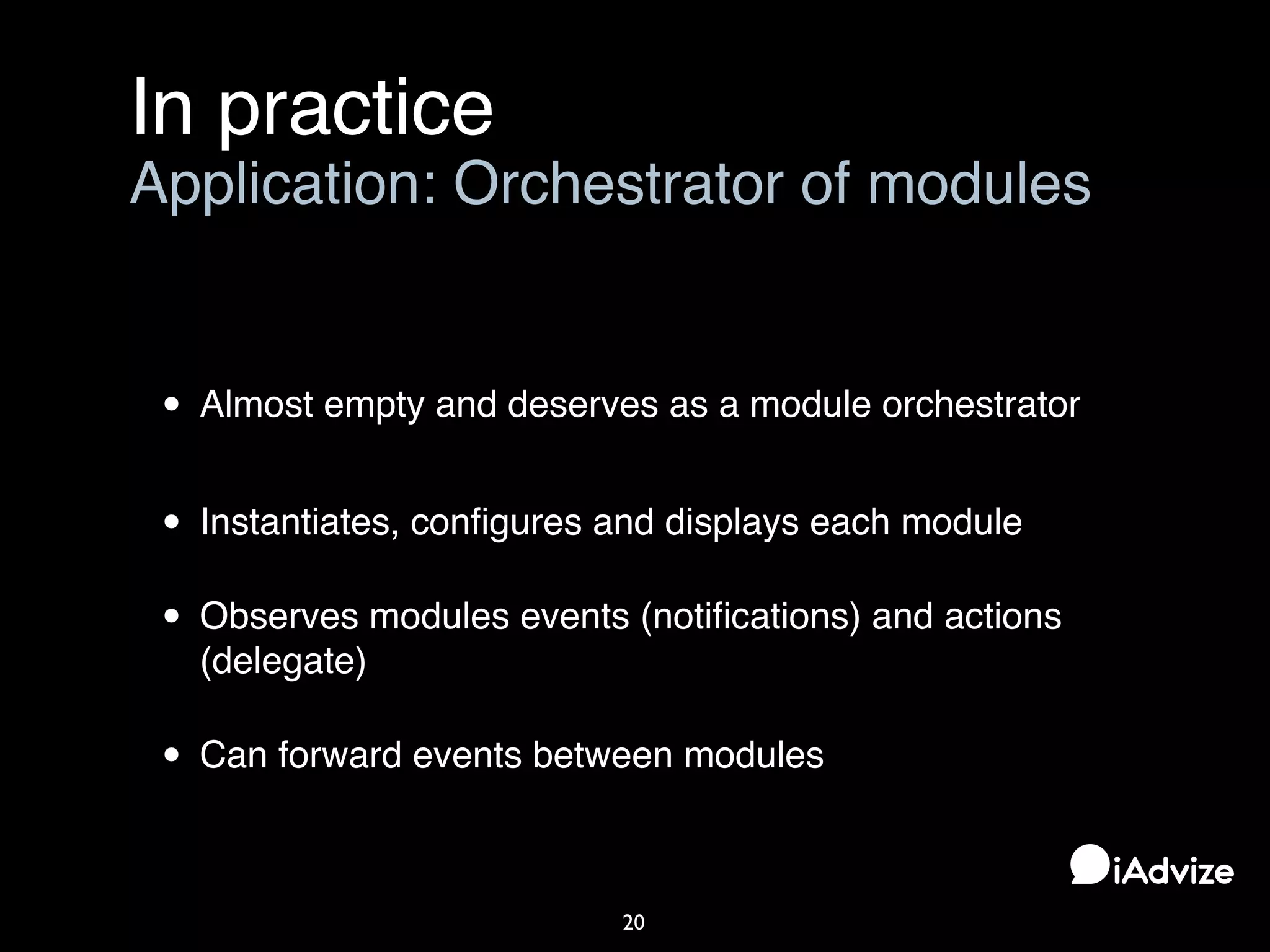 In practice
20
Application: Orchestrator of modules
• Almost empty and deserves as a module orchestrator
• Instantiates, conﬁgures and displays each module
• Observes modules events (notiﬁcations) and actions
(delegate)
• Can forward events between modules
 