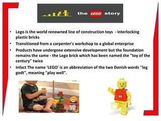 INTRODUCTION
• Lego is the world renowned line of construction toys - interlocking
plastic bricks
• Transitioned from a carpenter's workshop to a global enterprise
• Products have undergone extensive development but the foundation
remains the same - the Lego brick which has been named the "toy of the
century" twice
• Infact The name 'LEGO' is an abbreviation of the two Danish words "leg
godt", meaning "play well".

 