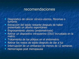 recomendaciones Diagnóstico de cáncer cérvico-uterino, fibromas o tumores  Extracción del tejido restante después de haber presentado un aborto espontáneo  Engrosamiento uterino (endometriosis)  Retirar un dispositivo intrauterino (DIU) incrustado en la matriz  Tratamiento de los pólipos en el endometrio  Retirar los restos de tejido después de dar a luz  Interrupción de un embarazo de menos de 12 semanas  Hemorragias post menopausia  