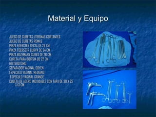 Material y Equipo JUEGO DE CURETAS UTERINAS CORTANTES JUEGO DE CURETAS ROMAS PINZA FOERSTER RECTA DE 24 CM PINZA FOERSETR CURVA DE 24 CM PINZA BOZEMASN CURVA DE 26 CM  CURETA PARA BIOPSIA DE 22 CM  HISTEROTOMO  SEPARADOR VAGINAL DOYEN  ESPECULO VAGINAL MEDIANO  ESPECULO VAGINAL GRANDE  CUBETA DE ACERO INOXIDABLE CON TAPA DE 30 X 25 X 13 CM  