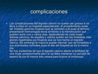 complicaciones Las complicaciones del legrado uterino no suelen ser graves si se lleva a cabo en un hospital especializado, el procedimiento suele ser molesto para las mujeres que se someten a él pues al término presentarán hemorragias leves similares a la menstruación que pueden durar uno o varios días, dependiendo de cada mujer; dolores pélvicos, de espalda y cólicos suelen ser las molestias más graves registradas por mujeres que se han hecho un legrado uterino. Sin embargo la mayoría puede retornar casi de inmediato a sus actividades normales pues el alta del hospital se da el mismo día. No hay evidencias de que el legrado uterino afecte la fertilidad de una mujer posteriormente pero sí se debe mantener un período de espera de por lo menos tres meses para buscar el embarazo.   