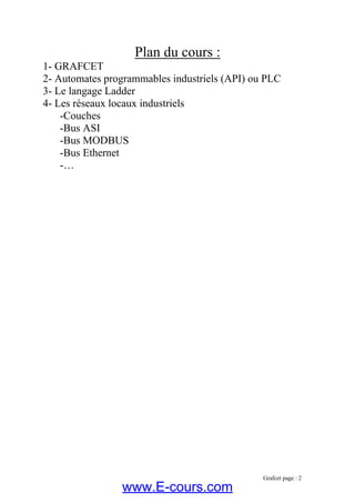 Plan du cours :
1- GRAFCET
2- Automates programmables industriels (API) ou PLC
3- Le langage Ladder
4- Les réseaux locaux industriels
-Couches
-Bus ASI
-Bus MODBUS
-Bus Ethernet
-…
Grafcet page : 2
www.E-cours.com
 